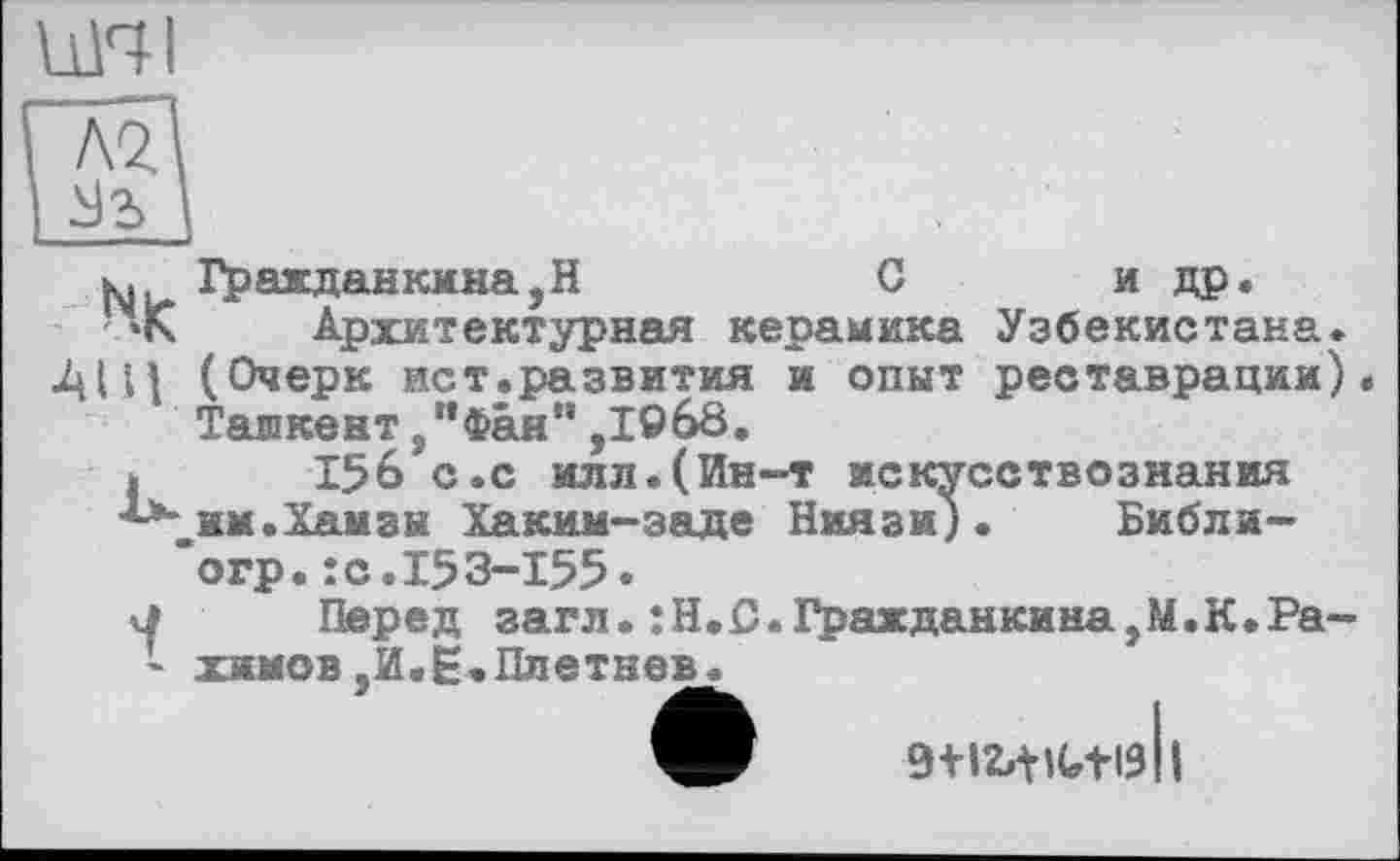 ﻿uni
ы, Гр аж дан кина ,Н	С	и др.
’лК Архитектурная керамика Узбекистана.
•Al И (Очерк ист.развития и опыт реставрации) Тапкент ."Фан'* .1968.
(Ии-т искусствознания
аде Ниязи)• Библи-
Фан",І9б8.
І^б^с.с или.Г им. Хамзы Хаким-заде ’огр.:с.153-155.
j Перед загл.:Н.С.Гражданкина,М.К.Ра-- химов,И,Е.Плетнев*
